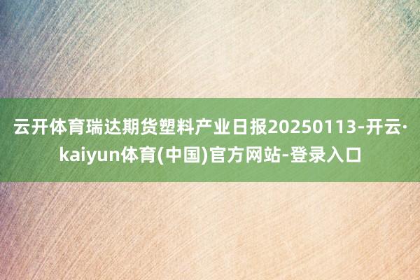 云开体育瑞达期货塑料产业日报20250113-开云·kaiyun体育(中国)官方网站-登录入口