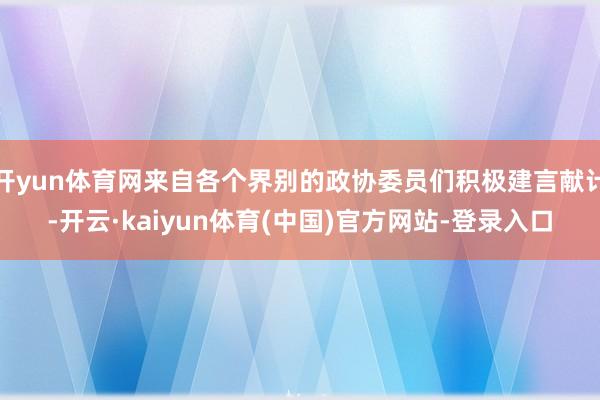 开yun体育网来自各个界别的政协委员们积极建言献计-开云·kaiyun体育(中国)官方网站-登录入口