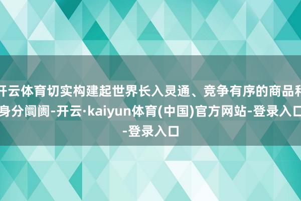 开云体育切实构建起世界长入灵通、竞争有序的商品和身分阛阓-开云·kaiyun体育(中国)官方网站-登录入口
