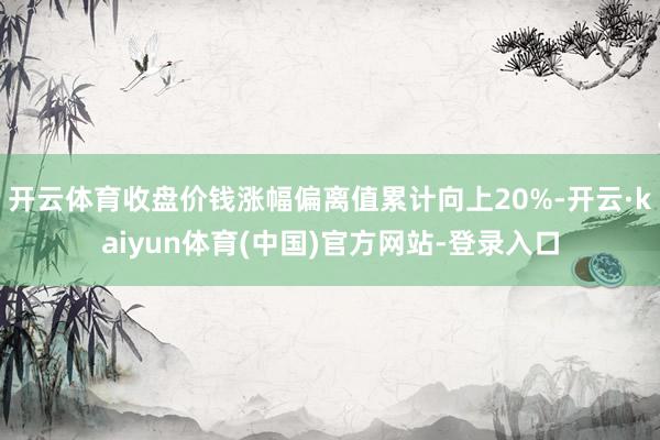 开云体育收盘价钱涨幅偏离值累计向上20%-开云·kaiyun体育(中国)官方网站-登录入口