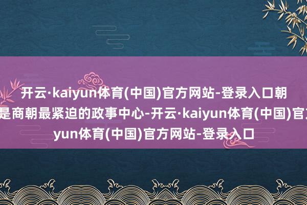 开云·kaiyun体育(中国)官方网站-登录入口朝歌在帝辛时分齐是商朝最紧迫的政事中心-开云·kaiyun体育(中国)官方网站-登录入口