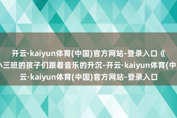开云·kaiyun体育(中国)官方网站-登录入口《好饿好饿的毛毛虫》小三班的孩子们跟着音乐的升沉-开云·kaiyun体育(中国)官方网站-登录入口