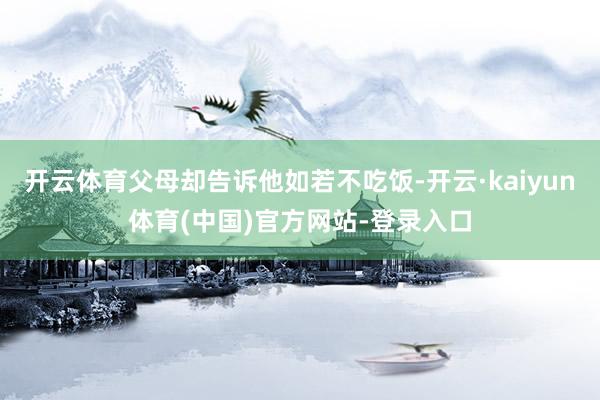 开云体育父母却告诉他如若不吃饭-开云·kaiyun体育(中国)官方网站-登录入口