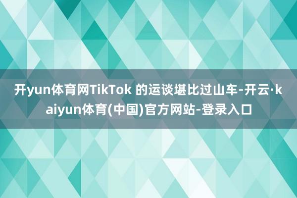 开yun体育网TikTok 的运谈堪比过山车-开云·kaiyun体育(中国)官方网站-登录入口