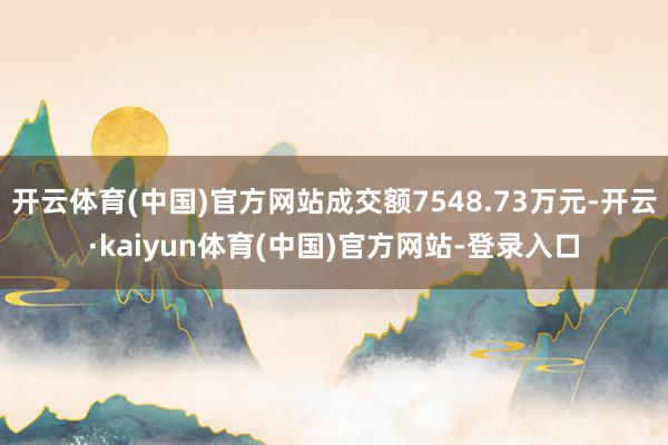 开云体育(中国)官方网站成交额7548.73万元-开云·kaiyun体育(中国)官方网站-登录入口
