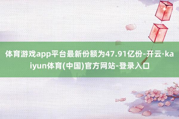 体育游戏app平台最新份额为47.91亿份-开云·kaiyun体育(中国)官方网站-登录入口