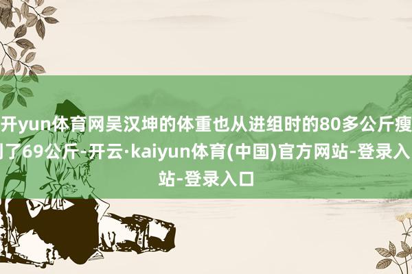 开yun体育网吴汉坤的体重也从进组时的80多公斤瘦到了69公斤-开云·kaiyun体育(中国)官方网站-登录入口