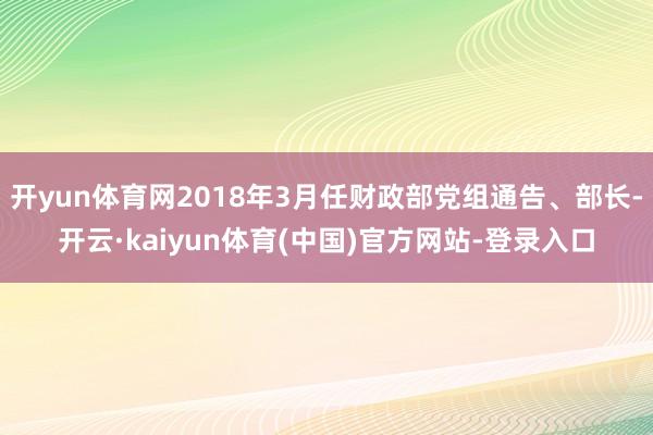 开yun体育网2018年3月任财政部党组通告、部长-开云·kaiyun体育(中国)官方网站-登录入口