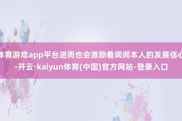体育游戏app平台进而也会激励着阛阓本人的发展信心-开云·kaiyun体育(中国)官方网站-登录入口
