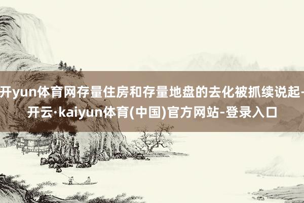开yun体育网存量住房和存量地盘的去化被抓续说起-开云·kaiyun体育(中国)官方网站-登录入口