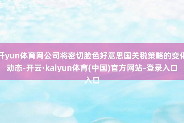 开yun体育网公司将密切脸色好意思国关税策略的变化动态-开云·kaiyun体育(中国)官方网站-登录入口