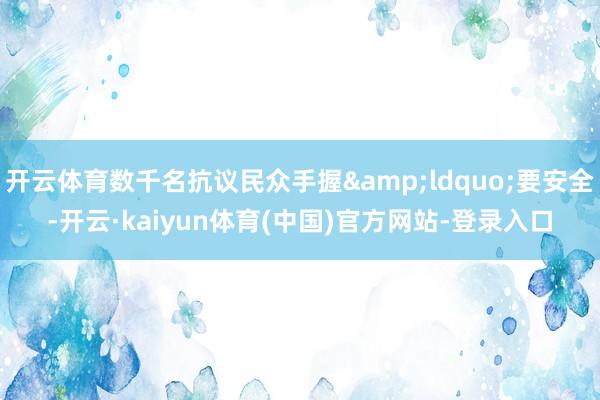 开云体育数千名抗议民众手握&ldquo;要安全-开云·kaiyun体育(中国)官方网站-登录入口