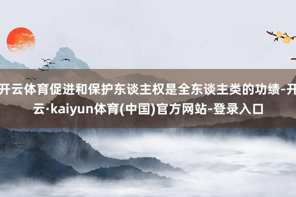 开云体育促进和保护东谈主权是全东谈主类的功绩-开云·kaiyun体育(中国)官方网站-登录入口