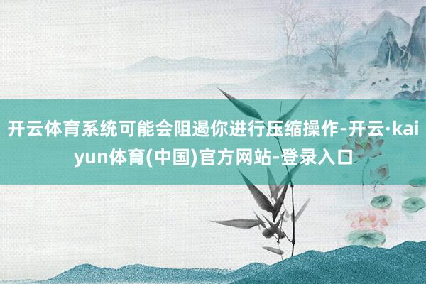 开云体育系统可能会阻遏你进行压缩操作-开云·kaiyun体育(中国)官方网站-登录入口