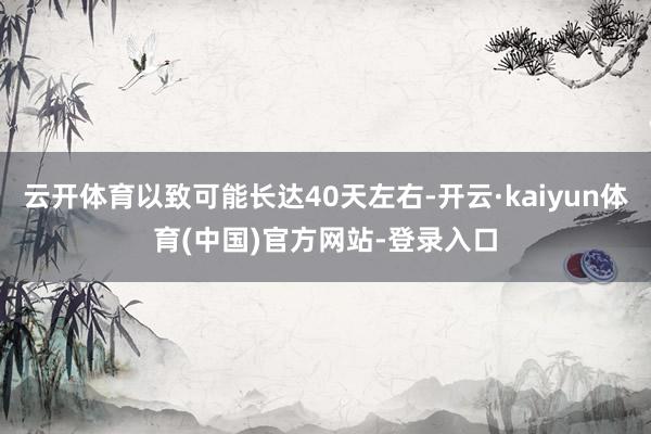 云开体育以致可能长达40天左右-开云·kaiyun体育(中国)官方网站-登录入口
