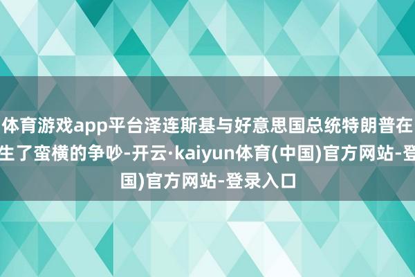 体育游戏app平台泽连斯基与好意思国总统特朗普在白宫发生了蛮横的争吵-开云·kaiyun体育(中国)官方网站-登录入口