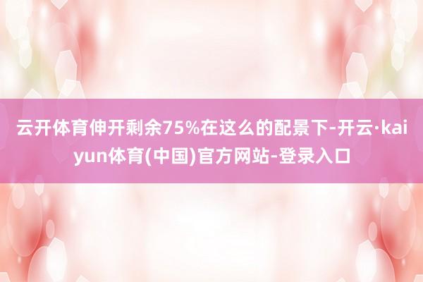 云开体育伸开剩余75%在这么的配景下-开云·kaiyun体育(中国)官方网站-登录入口