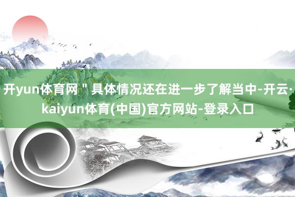 开yun体育网＂具体情况还在进一步了解当中-开云·kaiyun体育(中国)官方网站-登录入口