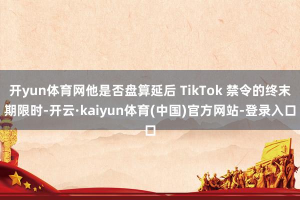 开yun体育网他是否盘算延后 TikTok 禁令的终末期限时-开云·kaiyun体育(中国)官方网站-登录入口