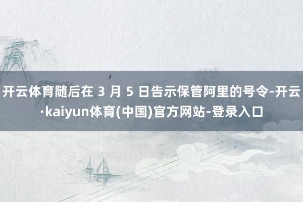 开云体育随后在 3 月 5 日告示保管阿里的号令-开云·kaiyun体育(中国)官方网站-登录入口