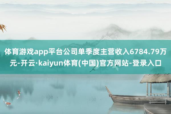 体育游戏app平台公司单季度主营收入6784.79万元-开云·kaiyun体育(中国)官方网站-登录入口
