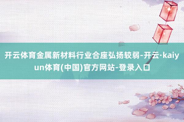 开云体育金属新材料行业合座弘扬较弱-开云·kaiyun体育(中国)官方网站-登录入口