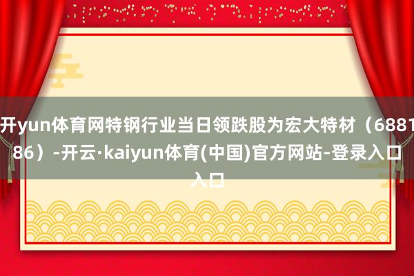 开yun体育网特钢行业当日领跌股为宏大特材（688186）-开云·kaiyun体育(中国)官方网站-登录入口