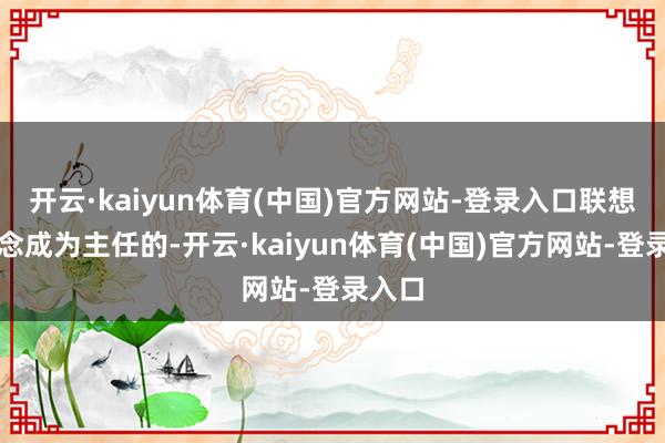 开云·kaiyun体育(中国)官方网站-登录入口联想是念念成为主任的-开云·kaiyun体育(中国)官方网站-登录入口