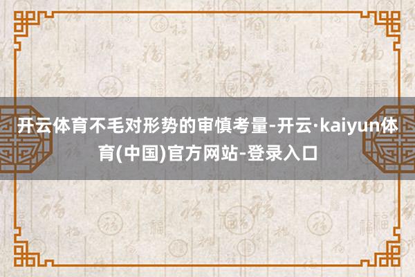 开云体育不毛对形势的审慎考量-开云·kaiyun体育(中国)官方网站-登录入口
