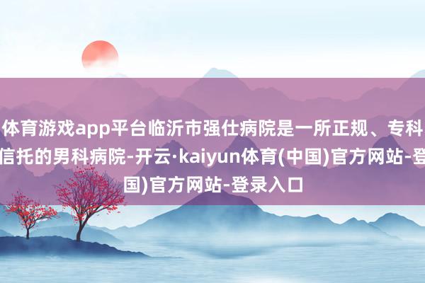 体育游戏app平台临沂市强仕病院是一所正规、专科、值得信托的男科病院-开云·kaiyun体育(中国)官方网站-登录入口