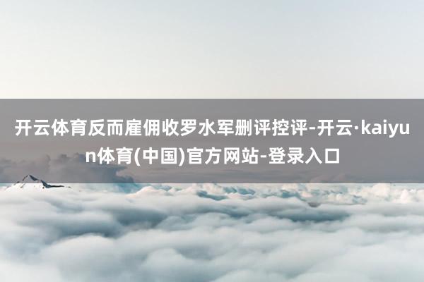 开云体育反而雇佣收罗水军删评控评-开云·kaiyun体育(中国)官方网站-登录入口