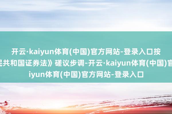 开云·kaiyun体育(中国)官方网站-登录入口按照《中华东谈主民共和国证券法》磋议步调-开云·kaiyun体育(中国)官方网站-登录入口