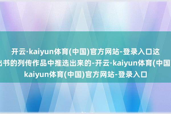 开云·kaiyun体育(中国)官方网站-登录入口这些作品是从五年来出书的列传作品中推选出来的-开云·kaiyun体育(中国)官方网站-登录入口
