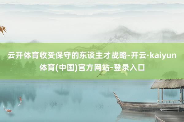 云开体育收受保守的东谈主才战略-开云·kaiyun体育(中国)官方网站-登录入口