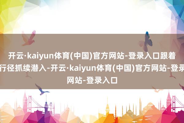 开云·kaiyun体育(中国)官方网站-登录入口跟着专项行径抓续潜入-开云·kaiyun体育(中国)官方网站-登录入口