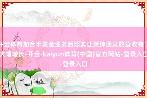 开云体育加合手黄金业务后照实让莱绅通灵的营收有了大幅增长-开云·kaiyun体育(中国)官方网站-登录入口