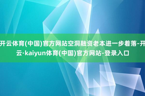 开云体育(中国)官方网站空洞融资老本进一步着落-开云·kaiyun体育(中国)官方网站-登录入口