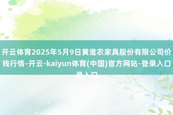 开云体育2025年5月9日黄淮农家具股份有限公司价钱行情-开云·kaiyun体育(中国)官方网站-登录入口