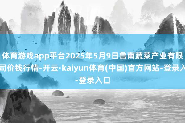 体育游戏app平台2025年5月9日鲁南蔬菜产业有限公司价钱行情-开云·kaiyun体育(中国)官方网站-登录入口