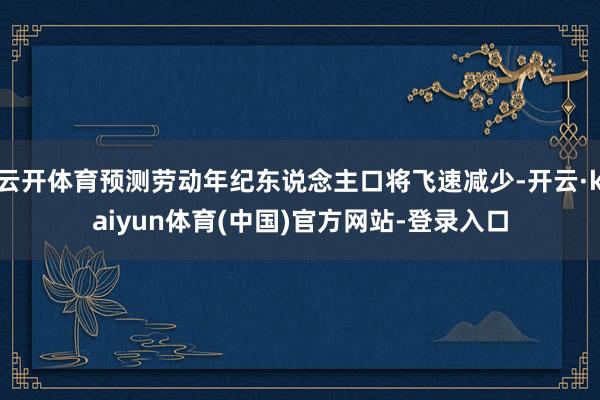 云开体育预测劳动年纪东说念主口将飞速减少-开云·kaiyun体育(中国)官方网站-登录入口
