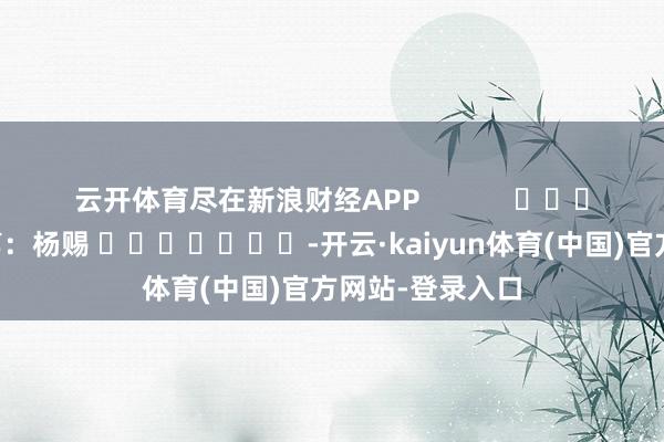 云开体育尽在新浪财经APP            						职守裁剪：杨赐 							-开云·kaiyun体育(中国)官方网站-登录入口