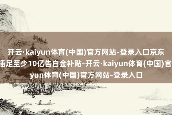 开云·kaiyun体育(中国)官方网站-登录入口京东在本年将为商家插足至少10亿告白金补贴-开云·kaiyun体育(中国)官方网站-登录入口