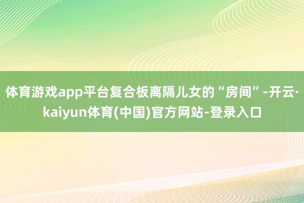体育游戏app平台复合板离隔儿女的“房间”-开云·kaiyun体育(中国)官方网站-登录入口