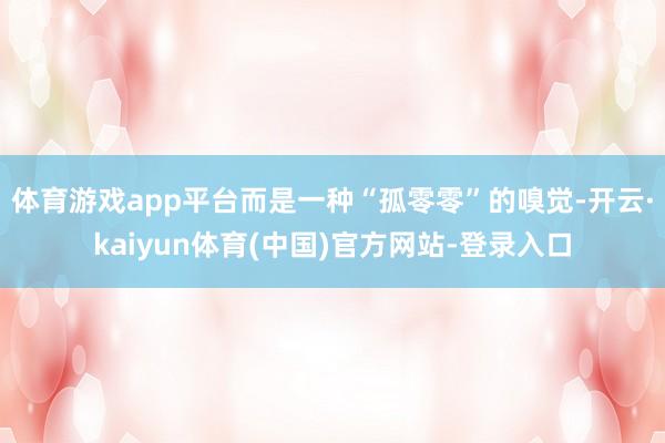 体育游戏app平台而是一种“孤零零”的嗅觉-开云·kaiyun体育(中国)官方网站-登录入口