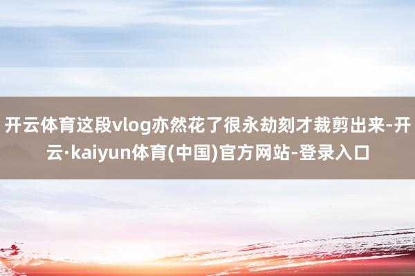 开云体育这段vlog亦然花了很永劫刻才裁剪出来-开云·kaiyun体育(中国)官方网站-登录入口