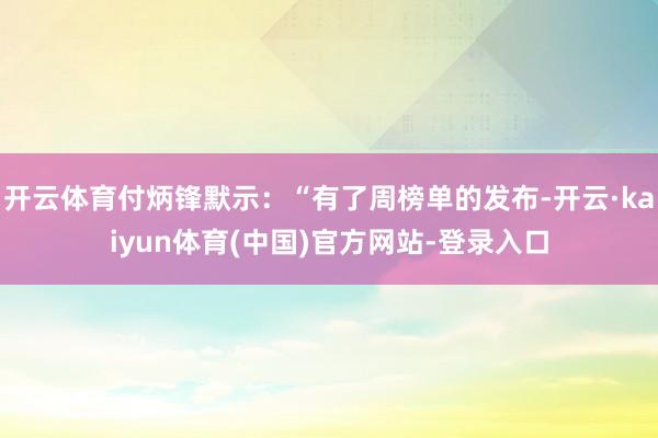 开云体育付炳锋默示：“有了周榜单的发布-开云·kaiyun体育(中国)官方网站-登录入口