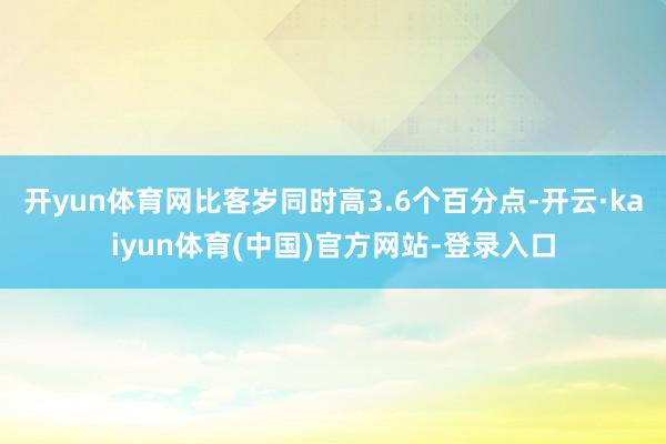 开yun体育网比客岁同时高3.6个百分点-开云·kaiyun体育(中国)官方网站-登录入口