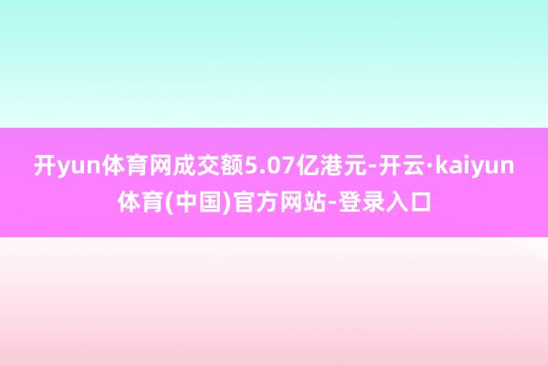 开yun体育网成交额5.07亿港元-开云·kaiyun体育(中国)官方网站-登录入口