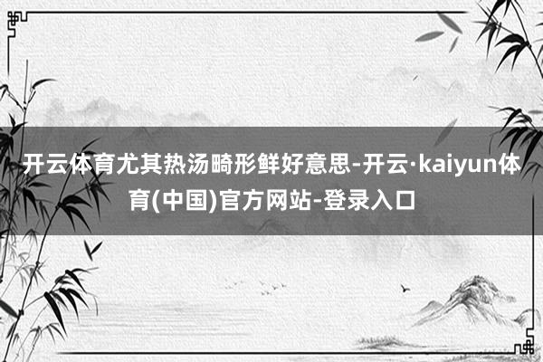 开云体育尤其热汤畸形鲜好意思-开云·kaiyun体育(中国)官方网站-登录入口