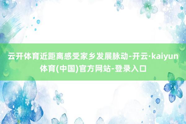 云开体育近距离感受家乡发展脉动-开云·kaiyun体育(中国)官方网站-登录入口